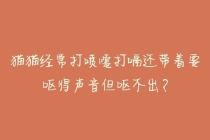猫猫经常打喷嚏打嗝还带着要呕得声音但呕不出?-动物百科
